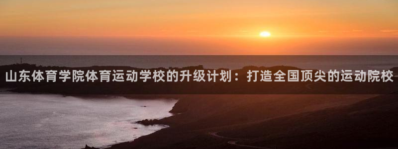 vsport体育在线官网：山东体育学院体育运动学校的升级计划：打造全国顶尖的运动院校